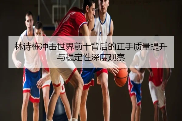 林诗栋冲击世界前十背后的正手质量提升与稳定性深度观察
