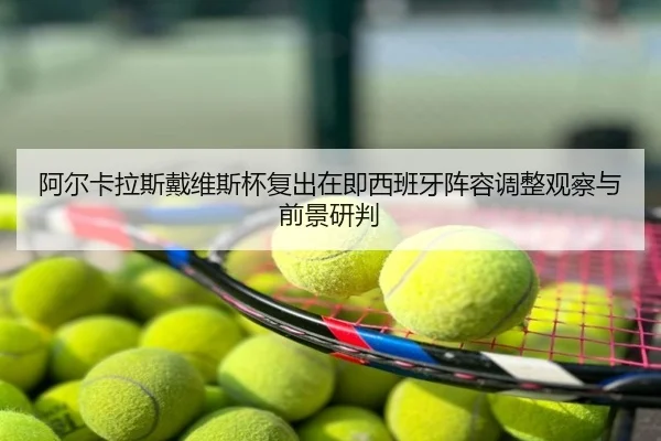 阿尔卡拉斯戴维斯杯复出在即西班牙阵容调整观察与前景研判