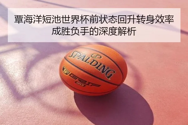 覃海洋短池世界杯前状态回升转身效率成胜负手的深度解析