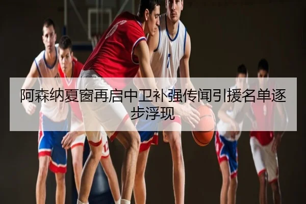 阿森纳夏窗再启中卫补强传闻引援名单逐步浮现